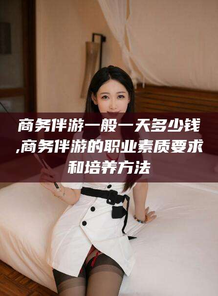 福建商务伴游一般一天多少钱,商务伴游的职业素质要求和培养方法