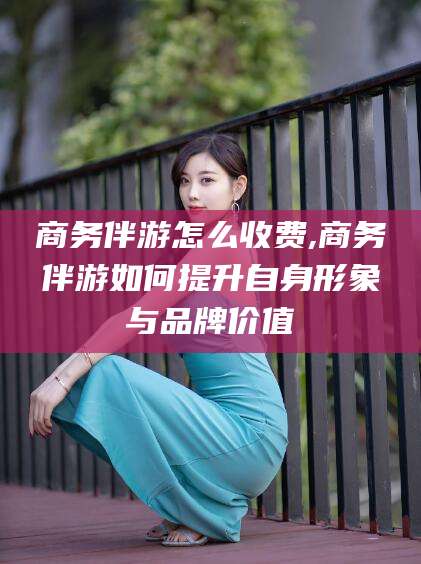 福建商务伴游怎么收费,商务伴游如何提升自身形象与品牌价值