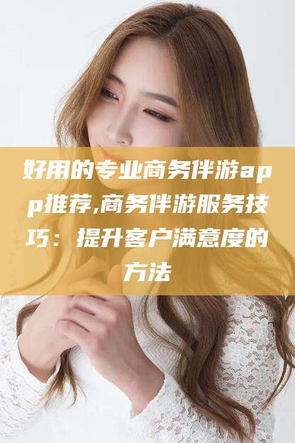 福建好用的专业商务伴游app推荐,商务伴游服务技巧：提升客户满意度的方法