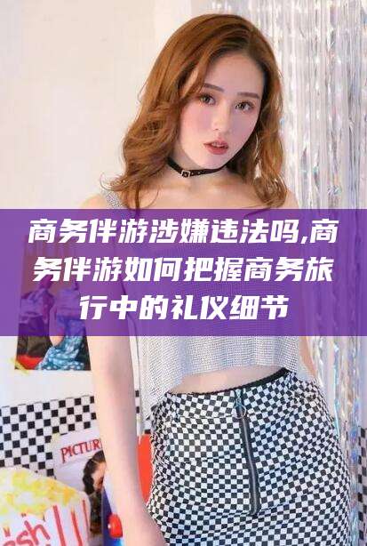 福建商务伴游涉嫌违法吗,商务伴游如何把握商务旅行中的礼仪细节