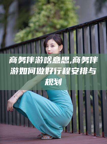 福建商务伴游啥意思,商务伴游如何做好行程安排与规划
