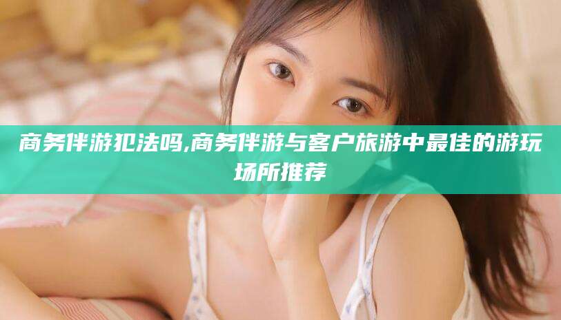 福建商务伴游犯法吗,商务伴游与客户旅游中最佳的游玩场所推荐