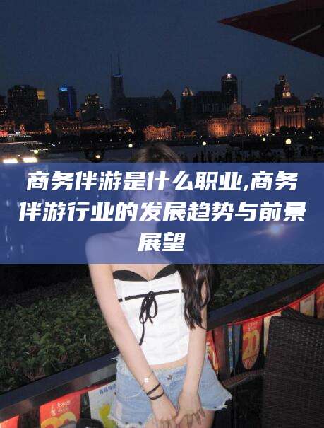 福建商务伴游是什么职业,商务伴游行业的发展趋势与前景展望