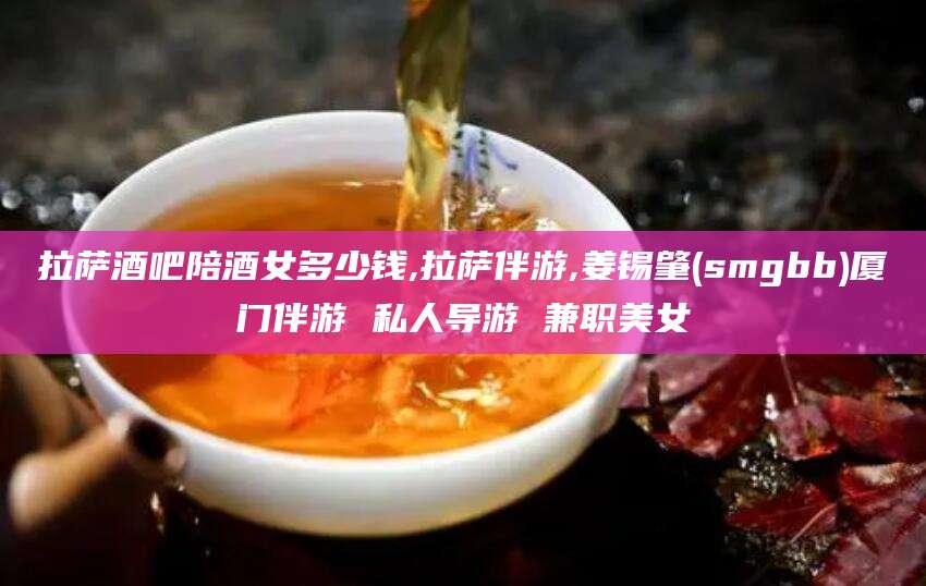 福建拉萨酒吧陪酒女多少钱,拉萨伴游,姜锡肇(smgbb)厦门伴游 私人导游 兼职美女