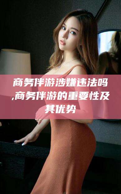 福建商务伴游涉嫌违法吗,商务伴游的重要性及其优势