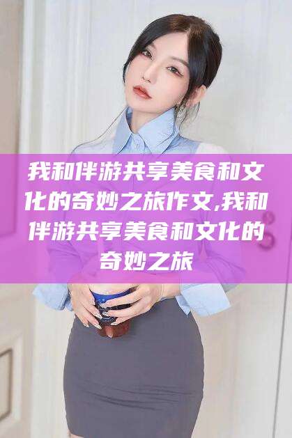 福建我和伴游共享美食和文化的奇妙之旅作文,我和伴游共享美食和文化的奇妙之旅