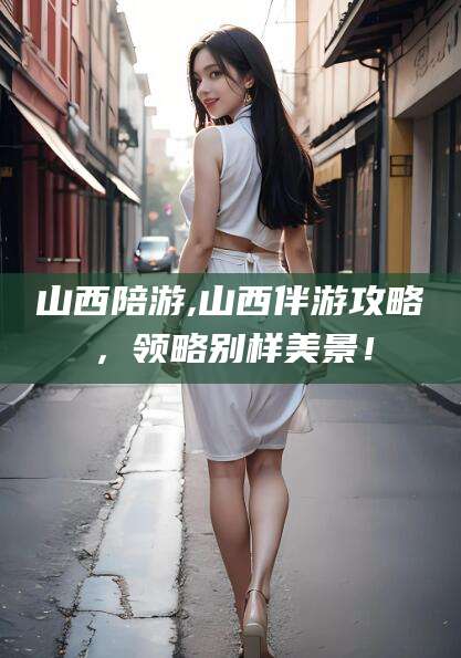 福建山西陪游,山西伴游攻略，领略别样美景！