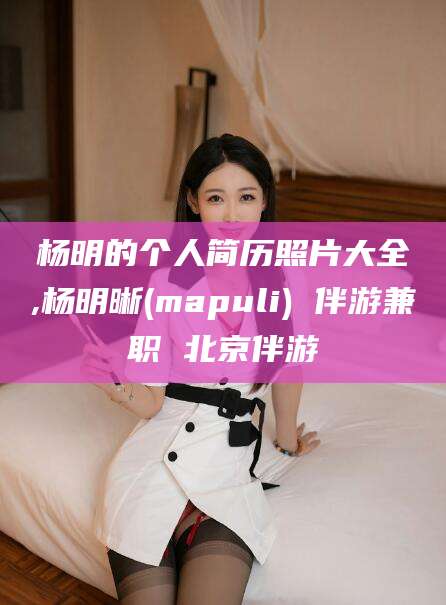 福建杨明的个人简历照片大全,杨明晰(mapuli) 伴游兼职 北京伴游