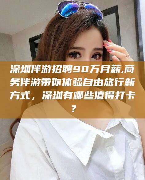 福建深圳伴游招聘90万月薪,商务伴游带你体验自由旅行新方式，深圳有哪些值得打卡？