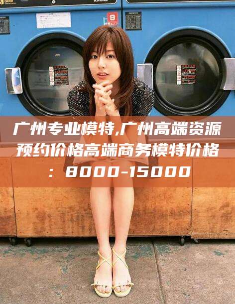 福建广州专业模特,广州高端资源预约价格高端商务模特价格：8000-15000