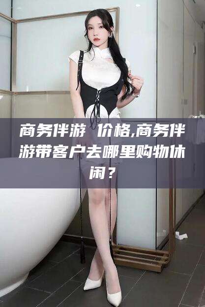 福建商务伴游 价格,商务伴游带客户去哪里购物休闲？