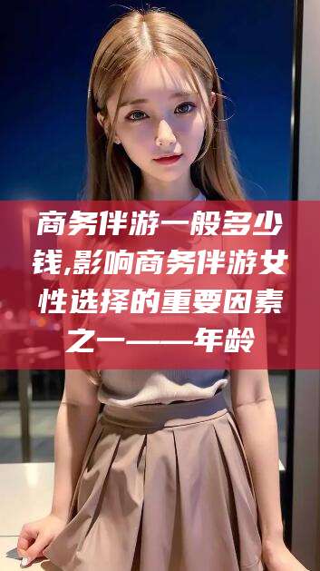福建商务伴游一般多少钱,影响商务伴游女性选择的重要因素之一——年龄