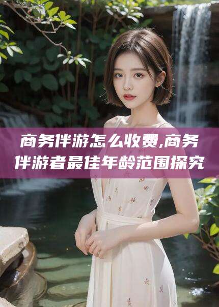 福建商务伴游怎么收费,商务伴游者最佳年龄范围探究