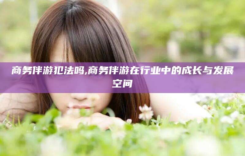 福建商务伴游犯法吗,商务伴游在行业中的成长与发展空间