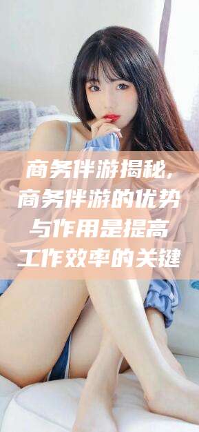 福建商务伴游揭秘,商务伴游的优势与作用是提高工作效率的关键