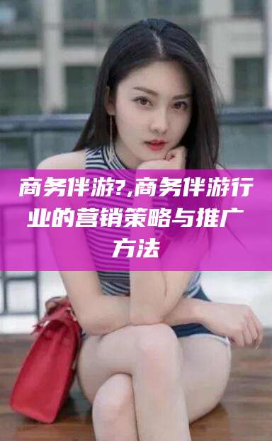 福建商务伴游?,商务伴游行业的营销策略与推广方法