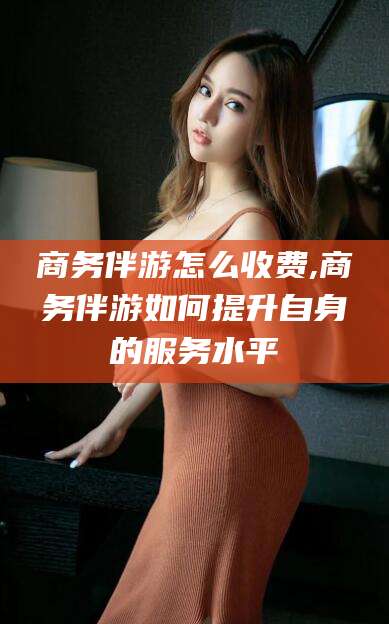 福建商务伴游怎么收费,商务伴游如何提升自身的服务水平