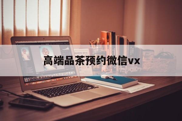 福建关于高端品茶预约微信vx的信息